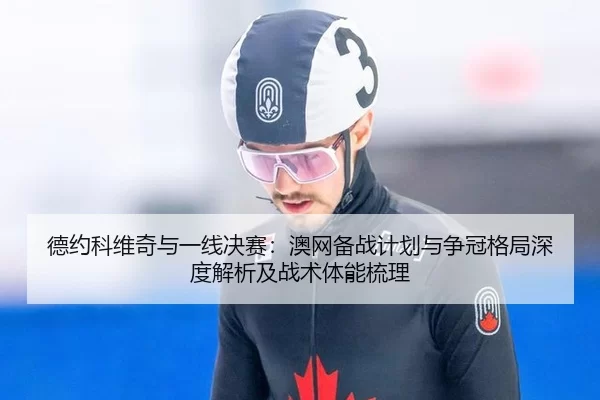德约科维奇与一线决赛：澳网备战计划与争冠格局深度解析及战术体能梳理